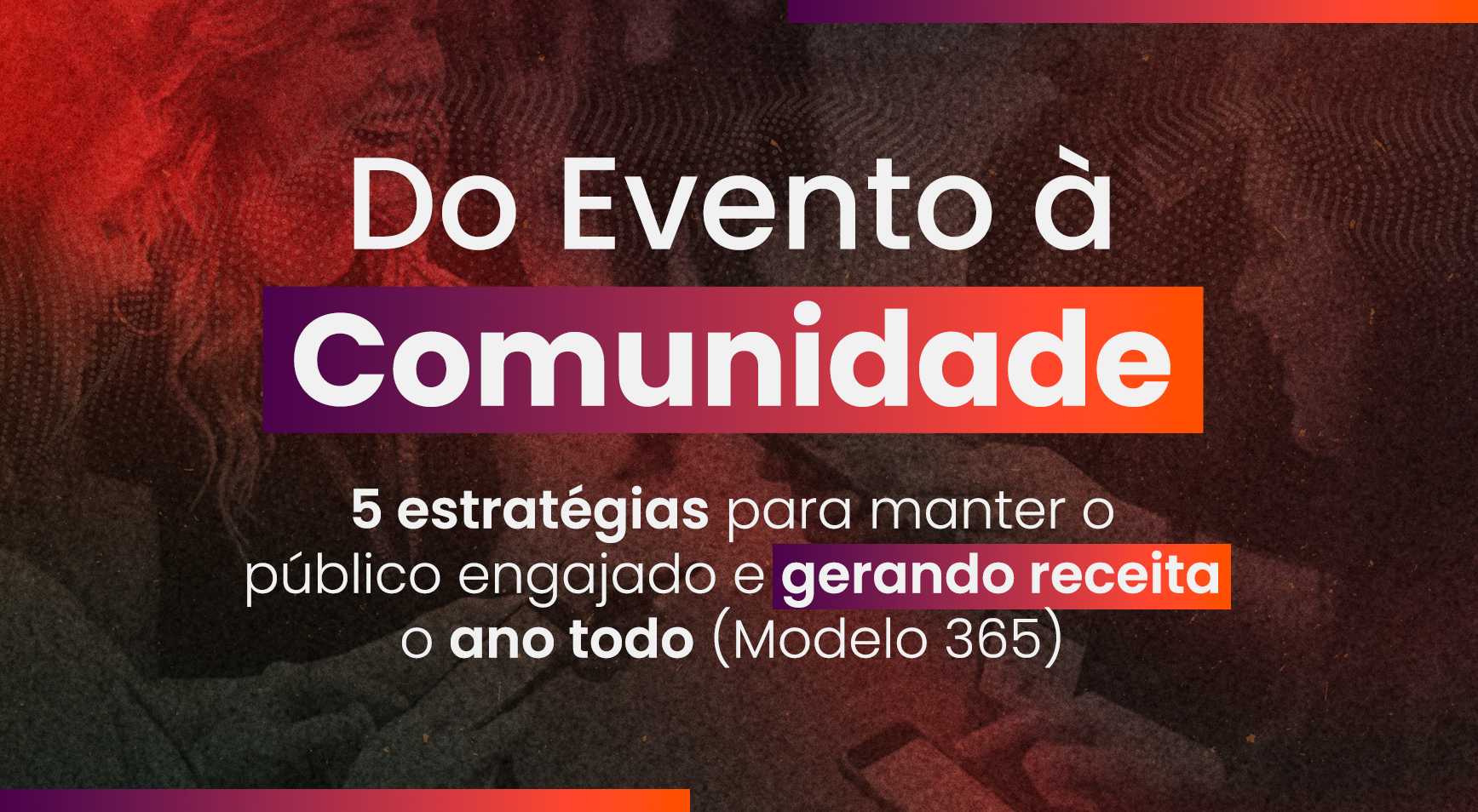Do Evento à Comunidade: 5 estratégias para manter o público engajado e gerando receita o ano todo (Modelo 365)